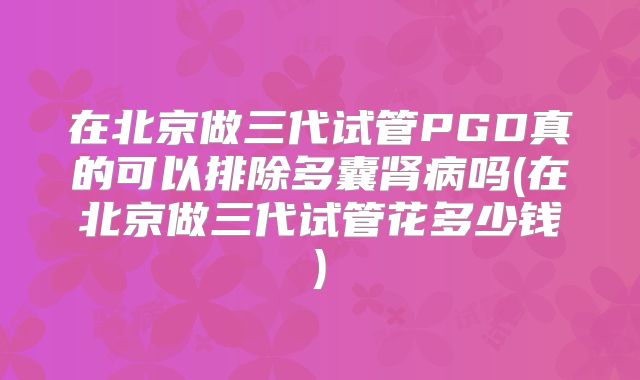 在北京做三代试管PGD真的可以排除多囊肾病吗(在北京做三代试管花多少钱)
