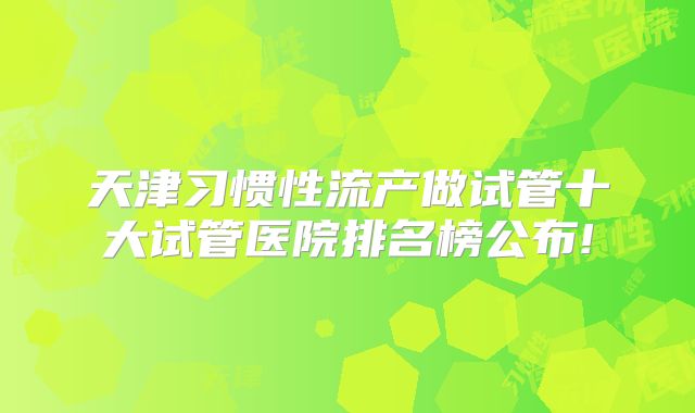 天津习惯性流产做试管十大试管医院排名榜公布!
