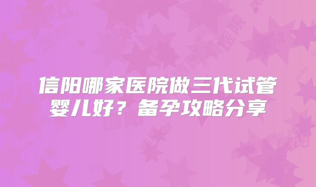 信阳哪家医院做三代试管婴儿好?备孕攻略分享