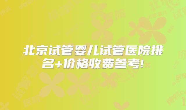 北京试管婴儿试管医院排名+价格收费参考!