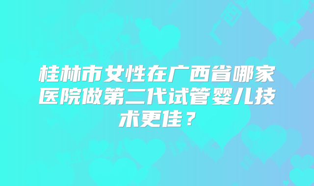 桂林市女性在广西省哪家医院做第二代试管婴儿技术更佳？