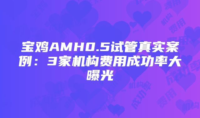 宝鸡AMH0.5试管真实案例：3家机构费用成功率大曝光