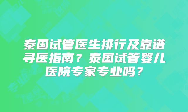 泰国试管医生排行及靠谱寻医指南？泰国试管婴儿医院专家专业吗？
