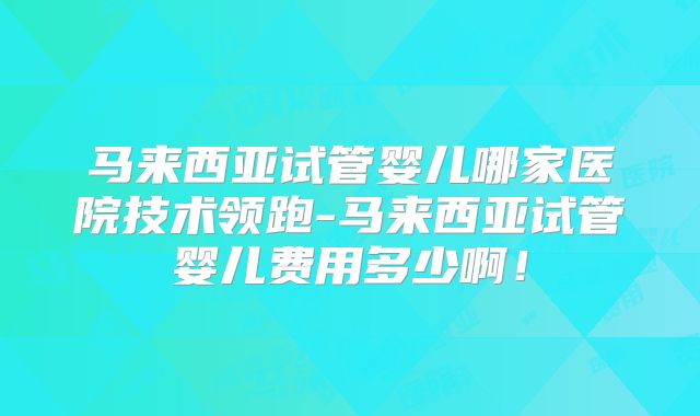 马来西亚试管婴儿哪家医院技术领跑-马来西亚试管婴儿费用多少啊！