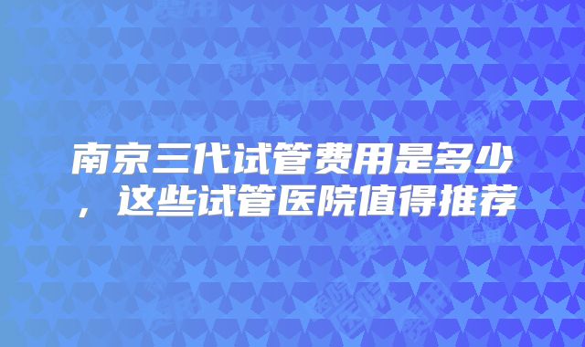 南京三代试管费用是多少，这些试管医院值得推荐