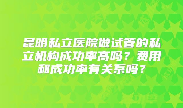 昆明私立医院做试管的私立机构成功率高吗？费用和成功率有关系吗？