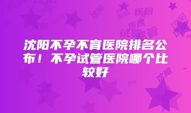 沈阳不孕不育医院排名公布！不孕试管医院哪个比较好