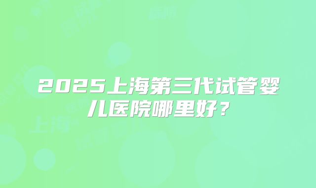 2025上海第三代试管婴儿医院哪里好?