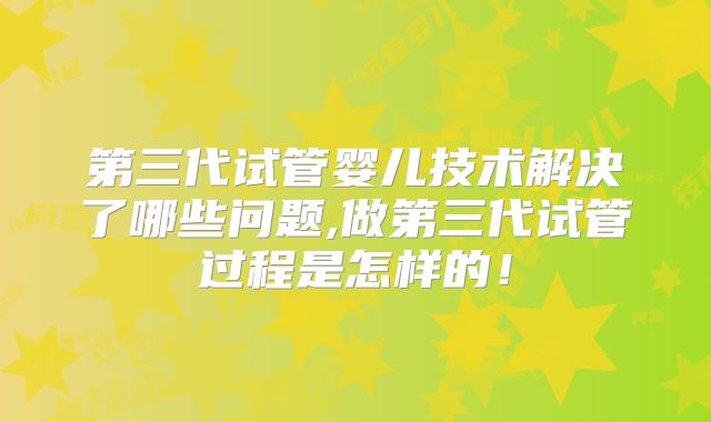 第三代试管婴儿技术解决了哪些问题,做第三代试管过程是怎样的!