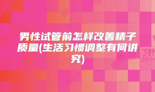 男性试管前怎样改善精子质量(生活习惯调整有何讲究)