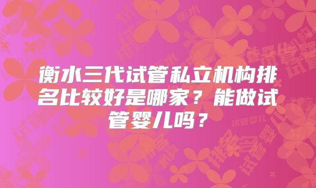 衡水三代试管私立机构排名比较好是哪家？能做试管婴儿吗？