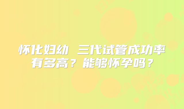 怀化妇幼 三代试管成功率有多高?能够怀孕吗?