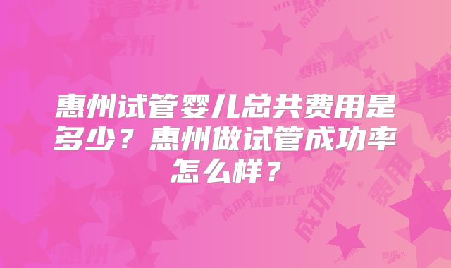 惠州试管婴儿总共费用是多少?惠州做试管成功率怎么样?