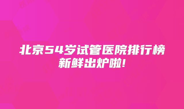 北京54岁试管医院排行榜新鲜出炉啦!