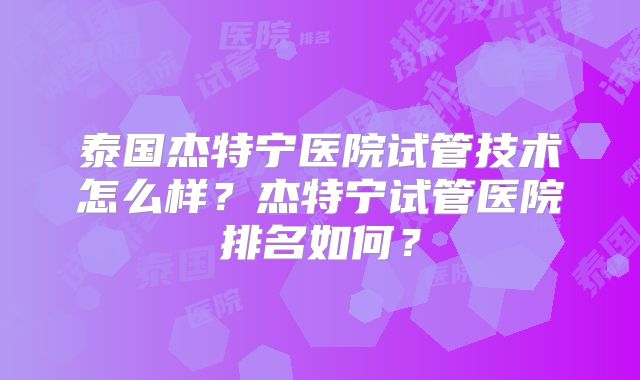 泰国杰特宁医院试管技术怎么样？杰特宁试管医院排名如何？