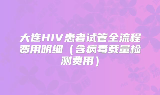 大连HIV患者试管全流程费用明细(含病毒载量检测费用)
