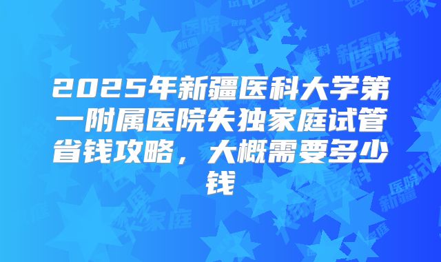 2025年新疆医科大学第一附属医院失独家庭试管省钱攻略,大概需要多少钱