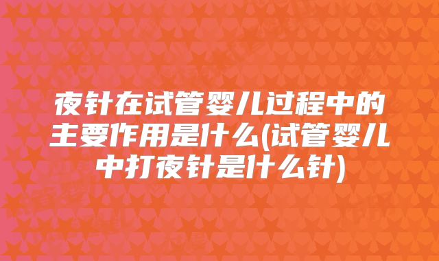 夜针在试管婴儿过程中的主要作用是什么(试管婴儿中打夜针是什么针)