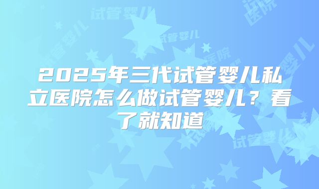 2025年三代试管婴儿私立医院怎么做试管婴儿？看了就知道