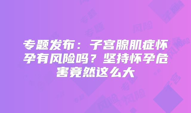 专题发布：子宫腺肌症怀孕有风险吗？坚持怀孕危害竟然这么大