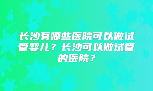 长沙有哪些医院可以做试管婴儿？长沙可以做试管的医院？