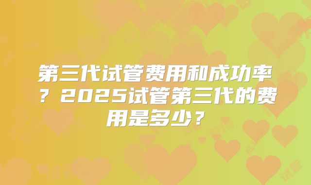 第三代试管费用和成功率？2025试管第三代的费用是多少？