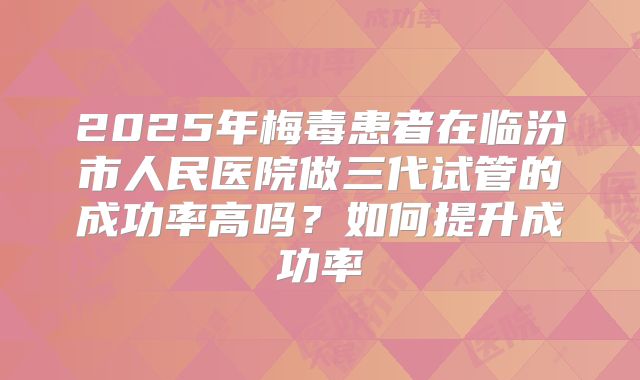 2025年梅毒患者在临汾市人民医院做三代试管的成功率高吗？如何提升成功率