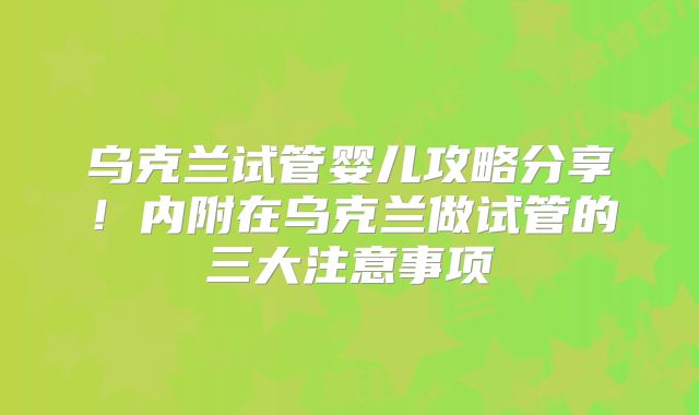 乌克兰试管婴儿攻略分享！内附在乌克兰做试管的三大注意事项
