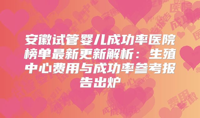 安徽试管婴儿成功率医院榜单最新更新解析：生殖中心费用与成功率参考报告出炉