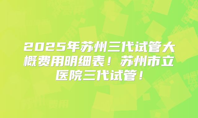 2025年苏州三代试管大概费用明细表！苏州市立医院三代试管！