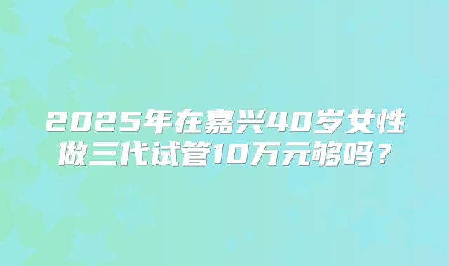 2025年在嘉兴40岁女性做三代试管10万元够吗？