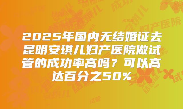 2025年国内无结婚证去昆明安琪儿妇产医院做试管的成功率高吗？可以高达百分之50%