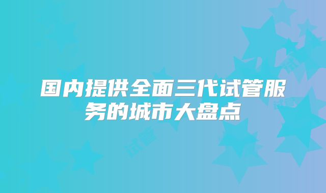 国内提供全面三代试管服务的城市大盘点