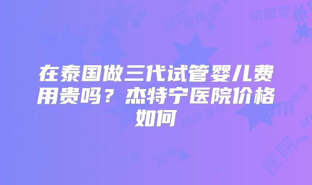 在泰国做三代试管婴儿费用贵吗？杰特宁医院价格如何