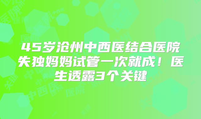 45岁沧州中西医结合医院失独妈妈试管一次就成!医生透露3个关键