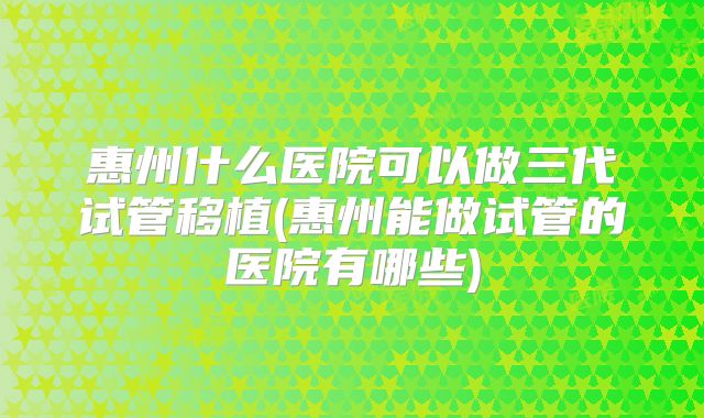 惠州什么医院可以做三代试管移植(惠州能做试管的医院有哪些)