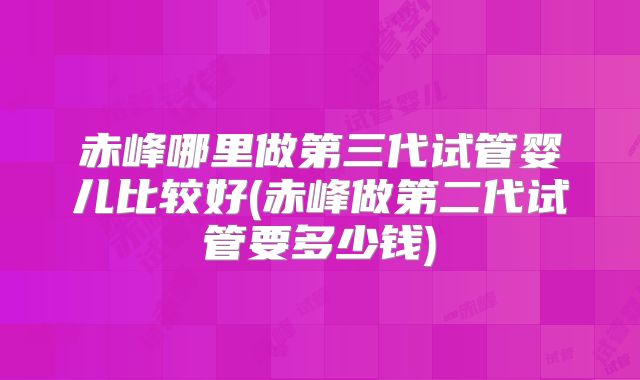 赤峰哪里做第三代试管婴儿比较好(赤峰做第二代试管要多少钱)