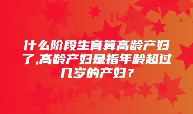 什么阶段生育算高龄产妇了,高龄产妇是指年龄超过几岁的产妇?