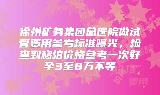 徐州矿务集团总医院做试管费用参考标准曝光，检查到移植价格参考一次好孕3至8万不等