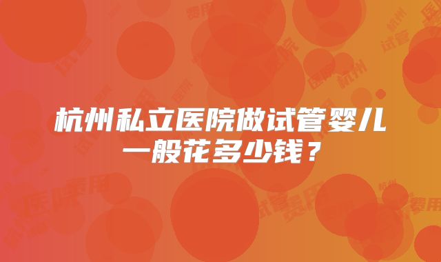 杭州私立医院做试管婴儿一般花多少钱？