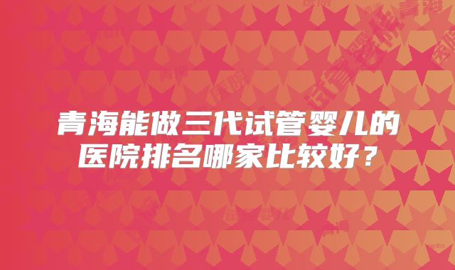 青海能做三代试管婴儿的医院排名哪家比较好？