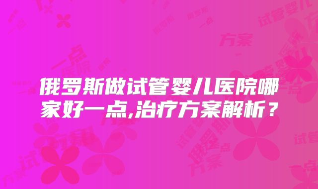 俄罗斯做试管婴儿医院哪家好一点,治疗方案解析？