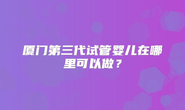厦门第三代试管婴儿在哪里可以做？