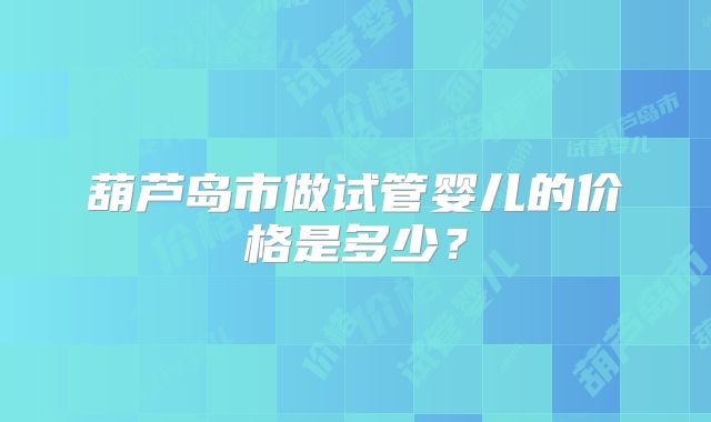 葫芦岛市做试管婴儿的价格是多少?