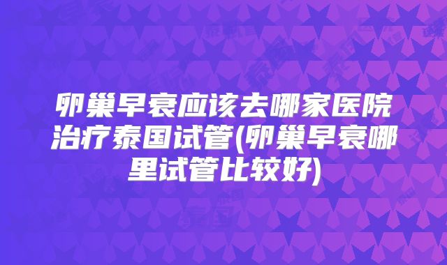 卵巢早衰应该去哪家医院治疗泰国试管(卵巢早衰哪里试管比较好)