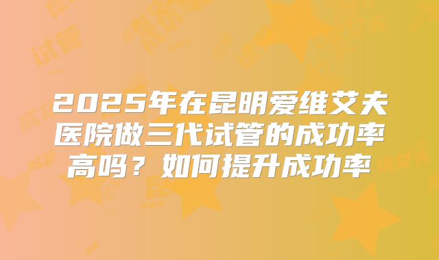 2025年在昆明爱维艾夫医院做三代试管的成功率高吗?如何提升成功率