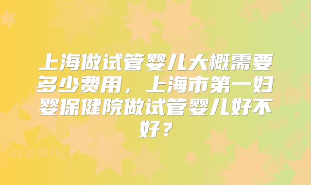 上海做试管婴儿大概需要多少费用，上海市第一妇婴保健院做试管婴儿好不好？