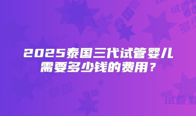2025泰国三代试管婴儿需要多少钱的费用？