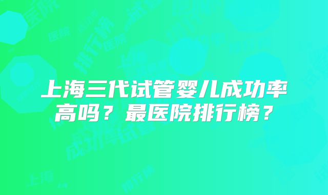 上海三代试管婴儿成功率高吗？最医院排行榜？