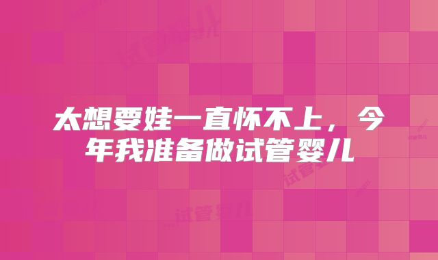 太想要娃一直怀不上，今年我准备做试管婴儿